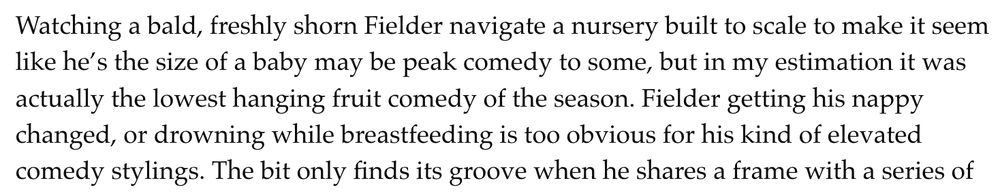Watching a bald, freshly shorn Fielder navigate a nursery built to scale to make it seem like he’s the size of a baby may be peak comedy to some, but in my estimation it was actually the lowest hanging fruit comedy of the season. Fielder getting his nappy changed, or drowning while breastfeeding is too obvious for his kind of elevated comedy stylings.