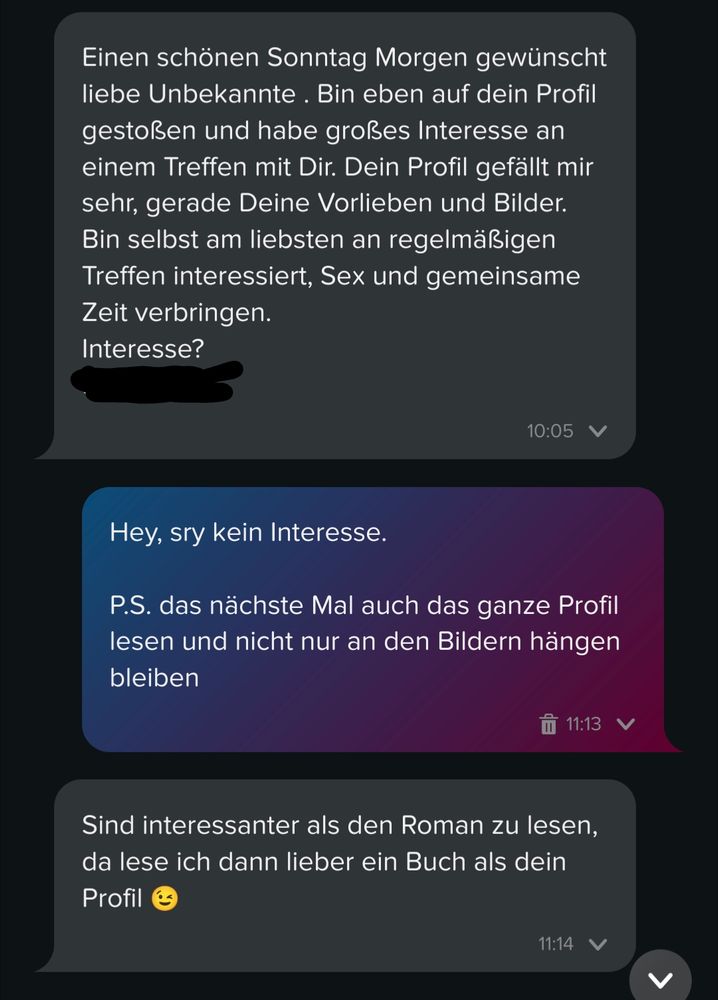Er: Einen schönen Sonntag Morgen gewünscht liebe Unbekannte . Bin eben auf dein Profil gestoßen und habe großes Interesse an einem Treffen mit Dir. Dein Profil gefällt mir sehr, gerade Deine Vorlieben und Bilder. Bin selbst am liebsten an regelmäßigen Treffen interessiert, Sex und gemeinsame Zeit verbringen.
Interesse?

Ich: Hey, sry kein Interesse.

P.S. das nächste Mal auch das ganze Profil lesen und nicht nur an den Bildern hängen bleiben

Er: Sind interessanter als den Roman zu lesen, da lese ich dann lieber ein Buch als dein Profil 😉