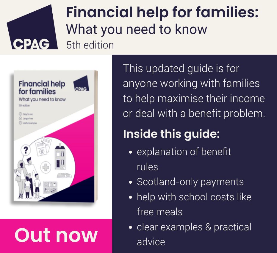 This updated guide is for anyone working with families to help maximise their income or deal with a benefit problem.

Inside this guide:
explanation of benefit rules, Scotland-only payments, help with school costs like free meals, clear examples & practical advice.