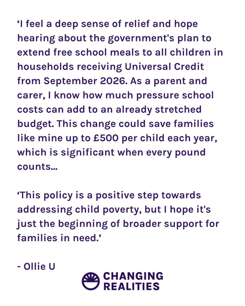 ‘I feel a deep sense of relief and hope hearing about the government's plan to extend free school meals to all children in households receiving Universal Credit from September 2026. As a parent and carer, I know how much pressure school costs can add to an already stretched budget. This change could save families like mine up to £500 per child each year, which is significant when every pound counts...

‘This policy is a positive step towards addressing child poverty, but I hope it's just the beginning of broader support for families in need.’

- Ollie U 
