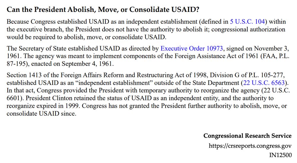 Can the President Abolish, Move, or Consolidate USAID?
Because Congress established USAID as an independent establishment (defined in 5 U.S.C. 104) within
the executive branch, the President does not have the authority to abolish it; congressional authorization
would be required to abolish, move, or consolidate USAID.
The Secretary of State established USAID as directed by Executive Order 10973, signed on November 3,
1961. The agency was meant to implement components of the Foreign Assistance Act of 1961 (FAA, P.L.
87-195), enacted on September 4, 1961.
Section 1413 of the Foreign Affairs Reform and Restructuring Act of 1998, Division G of P.L. 105-277,
established USAID as an “independent establishment” outside of the State Department (22 U.S.C. 6563).
In that act, Congress provided the President with temporary authority to reorganize the agency (22 U.S.C.
6601). President Clinton retained the status of USAID as an independent entity, and the authority to
reorganize expired in 1999. Congress has not granted the President further authority to abolish, move, or
consolidate USAID since.
Congressional Research Service