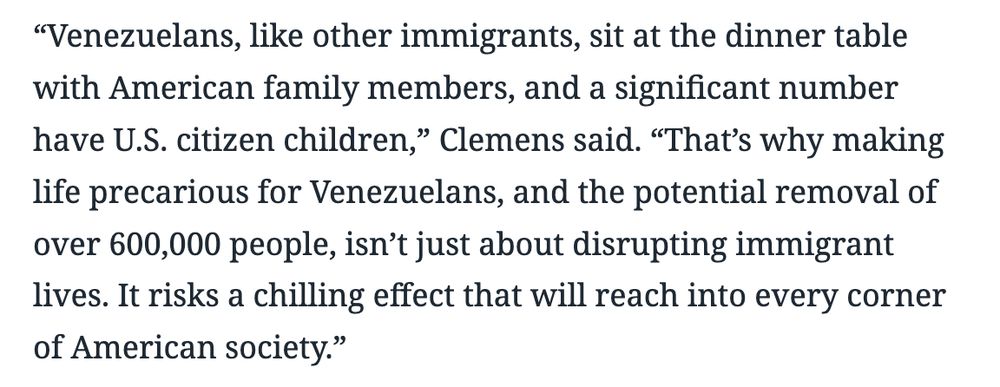 “Venezuelans, like other immigrants, sit at the dinner table with American family members, and a significant number have U.S. citizen children,” Clemens said. “That’s why making life precarious for Venezuelans, and the potential removal of over 600,000 people, isn’t just about disrupting immigrant lives. It risks a chilling effect that will reach into every corner of American society.”