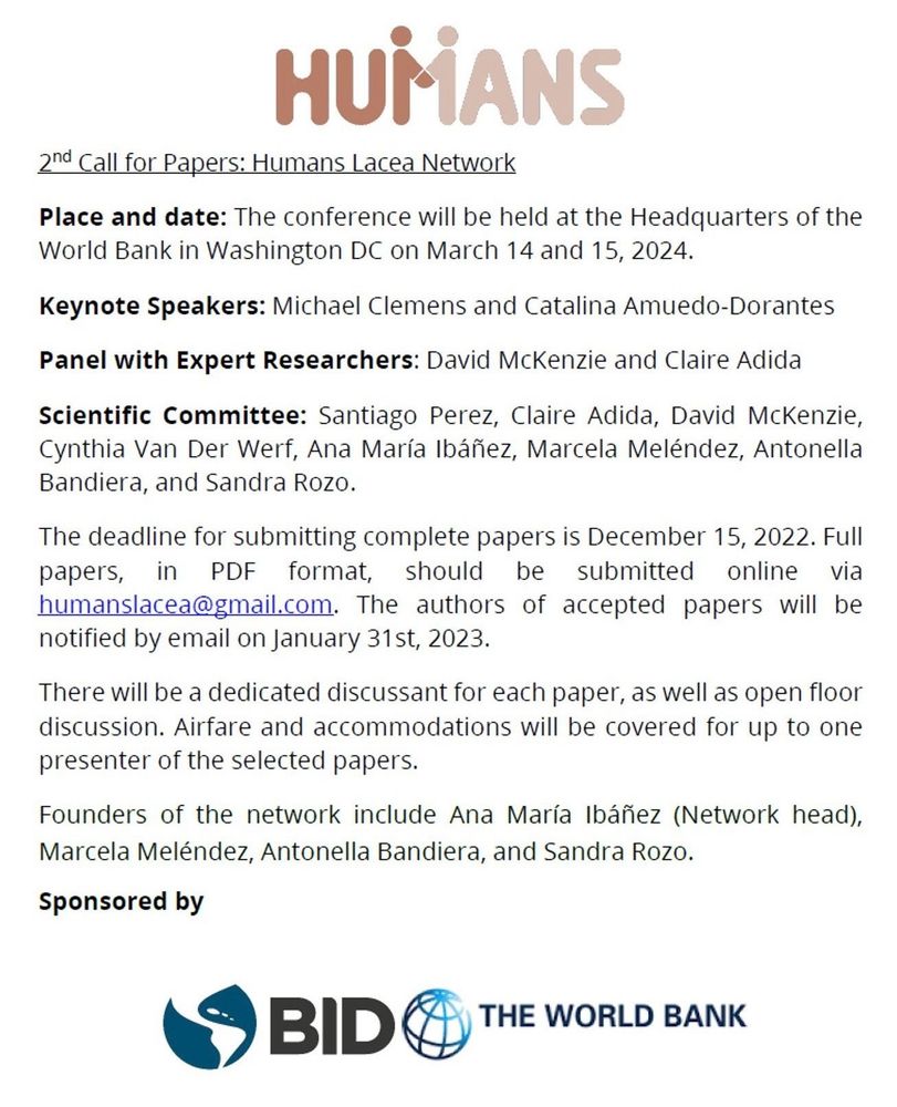 2nd Call for Papers: Humans Lacea Network. Place and date: The conference will be held at the Headquarters of the World Bank in Washington DC on March 14 and 15, 2024. Keynote Speakers: Michael Clemens and Catalina Amuedo-Dorantes Panel with Expert Researchers: David McKenzie and Claire Adida Scientific Committee: Santiago Perez, Claire Adida, David McKenzie, Cynthia Van Der Werf, Ana Maria Ibafiez, Marcela Meléndez, Antonella Bandiera, and Sandra Rozo. The deadline for submitting complete papers is December 15, 2022. Full papers, in PDF format, should he submitted online via humanslacea@gmail.com. The authors of accepted papers will be notified by email on January 31st, 2023. There will be a dedicated discussant for each paper, as well as open floor discussion. Airfare and accommodations will be covered for up to one presenter of the selected papers. Founders of the network include Ana Maria Ibanez (Network head), Marcela Meléndez, Antonella Bandiera, and Sandra Rozo.