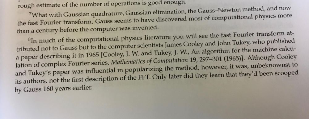 Two footnotes shown at the bottom of the page in a textbook:
(From Computational Physics by Mark Newman).

7) What with Gaussian quadrature, Gaussian elimination, the Gauss—-Newton method, and now the fast Fourier transform, Gauss seems to have discovered most of computational physics more than a century before the computer was invented.

8) In much of the computational physics literature you will see the fast Fourier transform at- tributed not to Gauss but to the computer scientists James Cooley and John Tukey, who published a paper describing it in 1965 [Cooley, J. W. and Tukey, J. W., An algorithm for the machine calcu- lation of complex Fourier series, Mathematics of Computation 19, 297-301 (1965)]. Although Cooley and Tukey’s paper was influential in popularizing the method, however, it was, unbeknownst to its authors, not the first description of the FFT. Only later did they learn that they’d been scooped by Gauss 160 years earlier. 