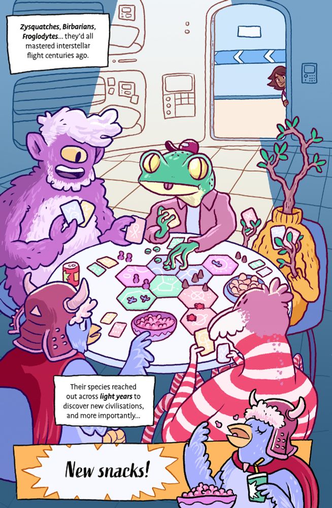 Comic page from Interstellar Taco Truck #1 by Edward Ross.

We see a dimly lit spaceship bunk room in the background, with human girl Ari poking her head around the door. In the foreground, top lit by roof light, we see five aliens crowding round a table, playing a table-top game with hex tiles and colourful cards. The table is covered in bowls of snacks and cans of drink. There’s a cyclops-sasquatch looking alien, a frog-like one wearing a cap, a sentient tree wearing a yellow jumper, a barbarian bird (birbarian) and a red striped spider-looking creature.

In the final panel we see the birbarian flinging snacks into her mouth.

Text reads: “It’s hard being a human in space. See, we were late to the party. Zysquatches, Birbarians, Froglodytes... they'd all mastered interstellar flight centuries ago. Their species reached out across light years to discover new civilisations, and more importantly... new snacks!”