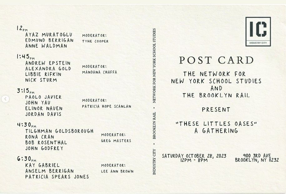 'these little oases': a Network for New York School Studies Gathering

12.00-1.00: Intro (Yasmine Shamma and Rona Cran) and Reading 1


Ayaz Muratoglu
Edmund Berrigan
Anne Waldman


Chair: Tyhe Cooper 


1.00-1.45: Lunch


1.45-3.00: Roundtable Discussion


Andrew Epstein
Alexandra Gold
Libbie Rifkin
Nick Sturm


Chair: Mandana Chaffa


3.00-3.15: Break


3.15-4.15: Reading 2


Paolo Javier
John Yau
Elinor Nauen
Jordan Davis


Chair: Patricia Hope Scanlan


4.15-4.30: Break


4.30-5.30: Reading 3


Tilghman Goldsborough
Rona Cran
Bob Rosenthal
John Godfrey




Chair: Greg Masters


5.30-6.30: Break


6.30-8:00: Reading 4


Kay Gabriel
Anselm Berrigan
Patricia Spears Jones


Chair: Lee Ann Brown