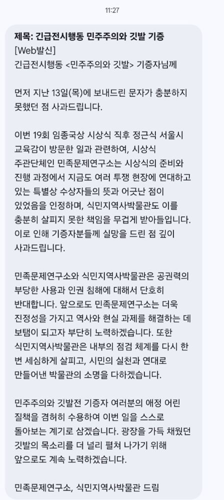 11:27

제목: 긴급전시행동 민주주의와 깃발 기증
[Web발신]
긴급전시행동 <민주주의와 깃발> 기증자님께

먼저 지난 13일(목)에 보내드린 문자가 충분하지 못했던 점 사과드립니다.

이번 19회 임종국상 시상식 직후 정근식 서울시 교육감이 방문한 일과 관련하여, 시상식 주관단체인 민족문제연구소는 시상식의 준비와 진행 과정에서 지금도 여러 투쟁 현장에 연대하고 있는 특별상 수상자들의 뜻과 어긋난 점이 있었음을 인정하며, 식민지역사박물관도 이를 충분히 살피지 못한 책임을 무겁게 받아들입니다.
이로 인해 기증자분들께 실망을 드린 점 깊이
사과드립니다.

민족문제 연구소와 식민지역사박물관은 공권력의 부당한 사용과 인권 침해에 대해서 단호히 반대합니다. 앞으로도 민족문제연구소는 더욱 진정성을 가지고 역사와 현실 과제를 해결하는 데 보탬이 되고자 부단히 노력하겠습니다. 또한 식민지역사박물관은 내부의 점검 체계를 다시 한번 세심하게 살피고, 시민의 실천과 연대로 만들어낸 박물관의 소명을 다하겠습니다.

민주주의와 깃발전 기증자 여러분의 애정 어린 질책을 겸허히 수용하여 이번 일을 스스로 돌아보는 계기로 삼겠습니다. 광장을 가득 채웠던 깃발의 목소리를 더 널리 펼쳐 나가기 위해 앞으로도 계속 노력하겠습니다.

민족문제연구소, 식민지역사박물관 드림