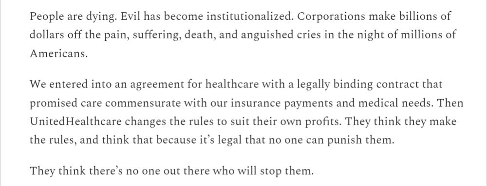 People are dying. Evil has become institutionalized. Corporations make billions of dollars off the pain, suffering, death, and anguished cries in the night of millions of Americans.

We entered into an agreement for healthcare with a legally binding contract that promised care commensurate with our insurance payments and medical needs. Then UnitedHealthcare changes the rules to suit their own profits. They think they make the rules, and think that because it’s legal that no one can punish them.

They think there’s no one out there who will stop them.