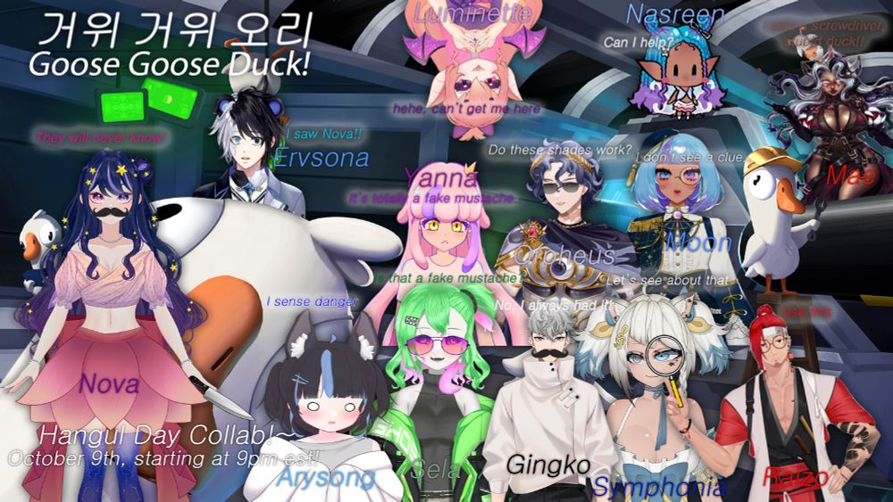 A promo pic for VTuber Nova Eos's Hangul Day Goose Goose Duck collab. The base of the picture is the Goose Goose Duck cover art. On top of this, 13 PNGs of the participating livers have been edited in. From left to right, clockwise, they are: Nova Eos, Ervsona, Luminette, Nasreen Sakumoto, Mae Mori, Moon Syzygi, Orpheus Hatzi, Yanna, Raizo, Symphonia, Ginkgo, Sela Spectre, and Ary Song. Several livers have had items--like fake mustaches, spyglasses, and sunglasses--edited onto to them to play into the idea of hidden identities and faking being a goose. To the top left corner, the title of the game in Korean ("거위거위오리") has been added in white text with the English translation beneath it.   