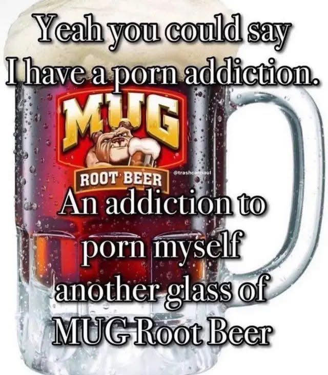 Yeha you could say I have a porn addiction
An addiction to porn myself another glass of MUG root beer 