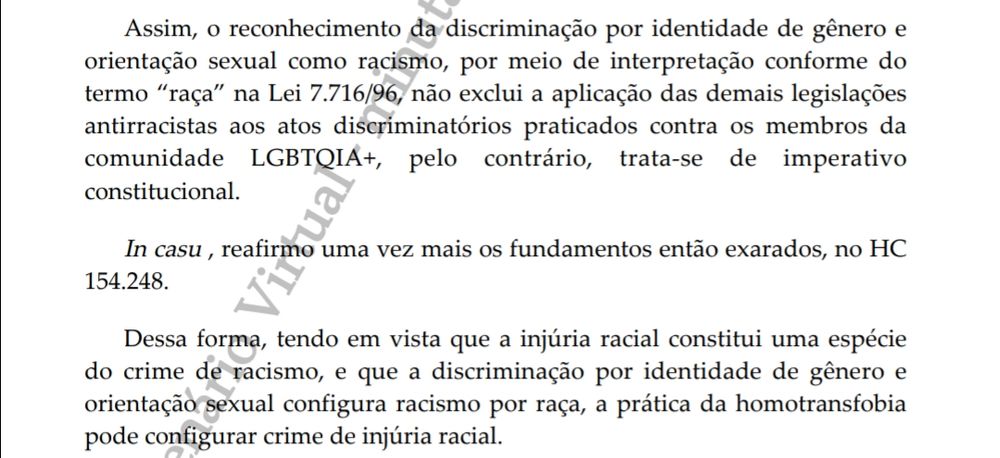 Assim, o reconhecimento da discriminação por identidade de gênero e orientação sexual como racismo, por meio de interpretação conforme do termo "raça" na Lei 7.716/96, não exclui a aplicação das demais legislações antirracistas aos atos discriminatórios praticados contra os membros da comunidade LGBTQIA+, pelo contrário, trata-se de imperativo constitucional.

In casu, reafirmo uma vez mais os fundamentos então exarados, no HC 154.248.

Dessa forma, tendo em vista que a injúria racial constitui uma espécie do crime de racismo, e que a discriminação por identidade de gênero e orientação sexual configura racismo por raça, a prática da homotransfobia pode configurar crime de injúria racial.