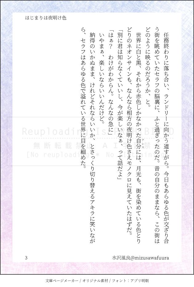 　任務終わりに落ち合い、ランドリーに向かう道すがら。今日もあらゆる色が交ざり合う街を眺めていたセラフの脳裏に、ふと過ぎったのだ。昔の自分のままなら、この街はどのように映るのだろうか、と。
　世界に白と黒、それから赤色しかなかった|自分《アレス》には、月光も、街を染めている色とりどりのネオンサインも、なんなら相方の夜明け色さえモノクロに見えていたはずだ。
「別に君は知らなくていいし、今が楽しいなぁ、って話だよ」
「はぁ？　わけがわからん。なんなの急に」
　いやまぁ、楽しいならいいんだけど。
　納得のいかぬまま、けれどそれならいいか、とさっくり切り替えるアキラに笑いながら、セラフはあらゆる色で溢れている世界に目を細めた。