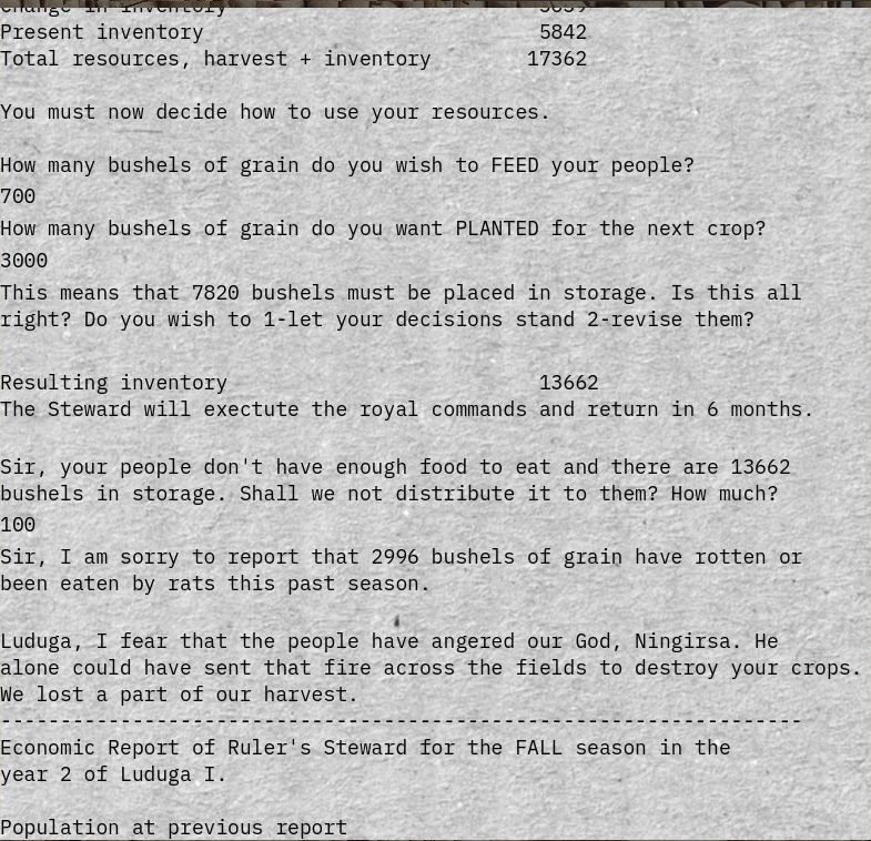 Screenshot of (a recreation of) THE SUMERIAN GAME

Change in inventory 5659
Present inventory 5842 
Total resources, harvest + inventory 17362 

You must now decide now to use your resources. 

How many bushels of grain do you wish to FEED your people? 
700 

How many bushels of grain do you want PLANTED for the next crop? 
3000 

This means that 7820 bushels must be placed in storage. Is this all right? Do you wish to 1-let your decisions stand 2-revise them?

Resulting inventory 13662 
The Steward will exectute the royal commands and return in 6 months. 

Sir, your people don't have enough food to eat and there are 13662 bushels in storage. Shall we not distribute it to them? How much? 
100 

Sir, I an sorry to report that 2996 bushels of grain have rotten or been eaten by rats this past season. 

Luduga, I fear that the people have angered our God, Ningirsa. He alone could have sent that fire across the fields to destroy your crops. Re lost a part of our harvest. 
---------------------
Economic Report of Ruler's Steward for the FALL season in the year 2 of Luduga I. 
Population at previous report 