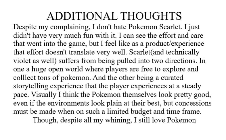 Transcript:
ADDITIONAL THOUGHTS
Despite my complaining, I don't hate Pokémon Scarlet. I just didn't have very much fun with it. I can see the effort and care that went into the game, but I feel like as a product/experience that effort doesn't translate very well. Scarlet(and technically Violet as well) suffers from being pulled into two directions. In one a huge open world where players are free to explore and collect tons of Pokémon. And the other being a curated storytelling experience that the player experiences at a steady pace. Visually I think the Pokémon themselves look pretty good, even if the environments look plain at their best, but concessions must be made when on such a limited budget and time frame.
Though, despite all my whining, I still love Pokémon