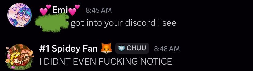 💕Emi💕 [8:45 AM]:
[blanked out name] got into your discord i see

#1 Spidey Fan 🦊 [8:48 AM]
I DIDNT EVEN FUCKING NOTICE