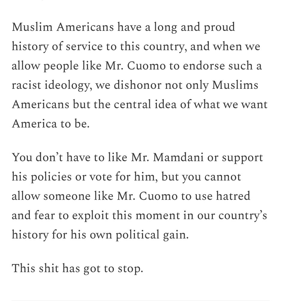 Muslim Americans have a long and proud history of service to this country, and when we allow people like Mr. Cuomo to endorse such a racist ideology, we dishonor not only Muslims Americans but the central idea of what we want America to be.

You don’t have to like Mr. Mamdani or support his policies or vote for him, but you cannot allow someone like Mr. Cuomo to use hatred and fear to exploit this moment in our country’s history for his own political gain.

This shit has got to stop.