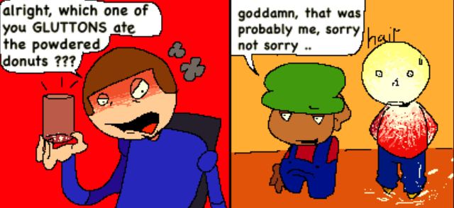 dave: alright, which one of you GLUTTONS ate the powdered donuts ??? 
bambi (while smirking): godamn, that was probably me sorry not sorry 
tristan suspiciously with a white powdery thing all over himself:  ;_;