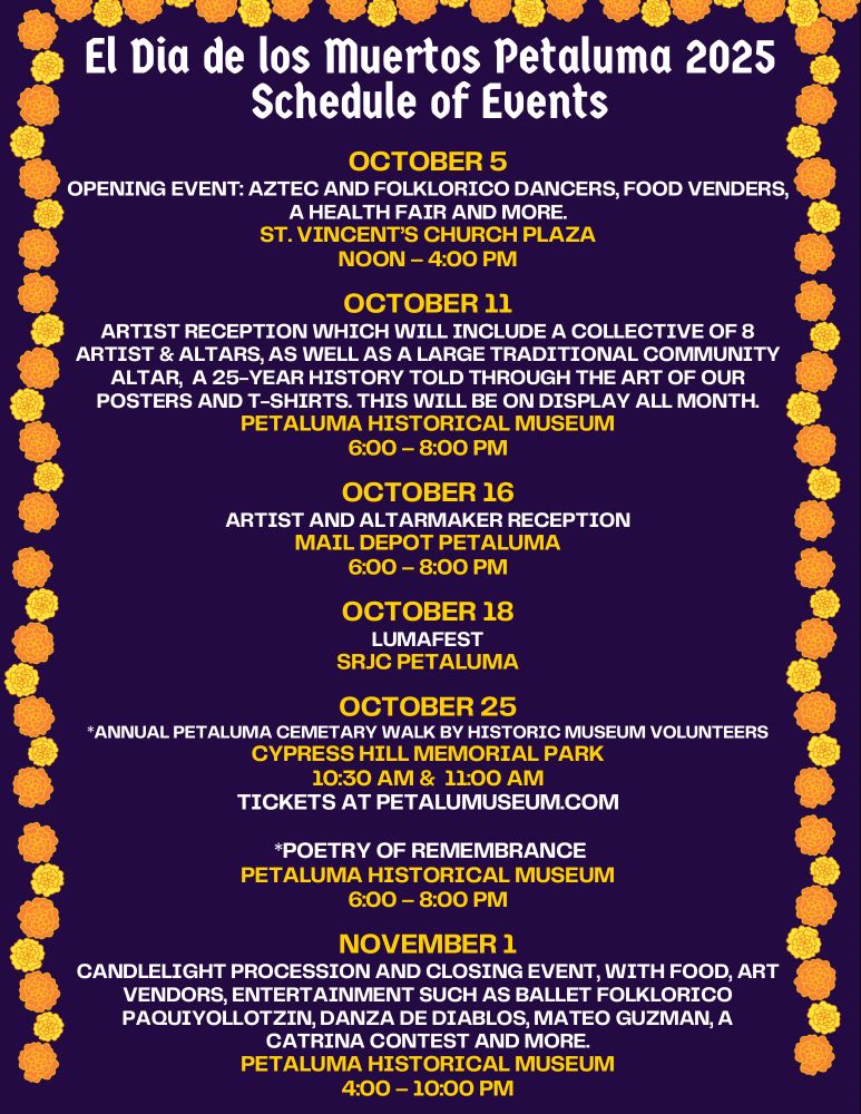 A digital flyer that reads El Dia de los Muertos Petaluma 2025 Schedule of Events.

October 5 opening event Aztec and Folklorico dancers, food vendors, a health fair and more. St Vincent's Church Plaza noon to 4pm.

October 11 artist reception which will include a collective of 8 artist and altars, as well as a large traditional community altar, a 25-year history told through the art of our posters and t-shirts. This will be on display all month. Petaluma Historical Museum 6-8pm.

October 16 artist and altarmaker reception Mail Depot Petaluma 6-8pm.

October 18 LumaFest SRJC Petaluma

October 25
Annual Petaluma cemetery walk by Historic Museum Volunteers. Cypress Hill Memorial Park 10:30am and 11am tickets at petalumamuseum.com Poetry of Remembrance Petaluma Historical Museum 6-8pm

November 1 candlelight procession and closing event, with food, art, vendors, entertainment such as Ballet Folklorico, Paquiyollotzin, Danza de Diablos, Matero Guzman, a catrina contest and more. Petaluma Historical Museum 4-10pm.