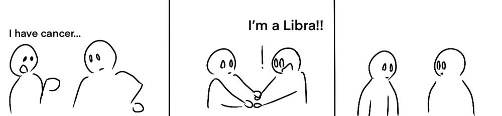 First slide: “I have cancer”
Second slide: “I’m a Libra!!” Says friend as they grasp the other’s hands
Third slide: Silence as they look at each other