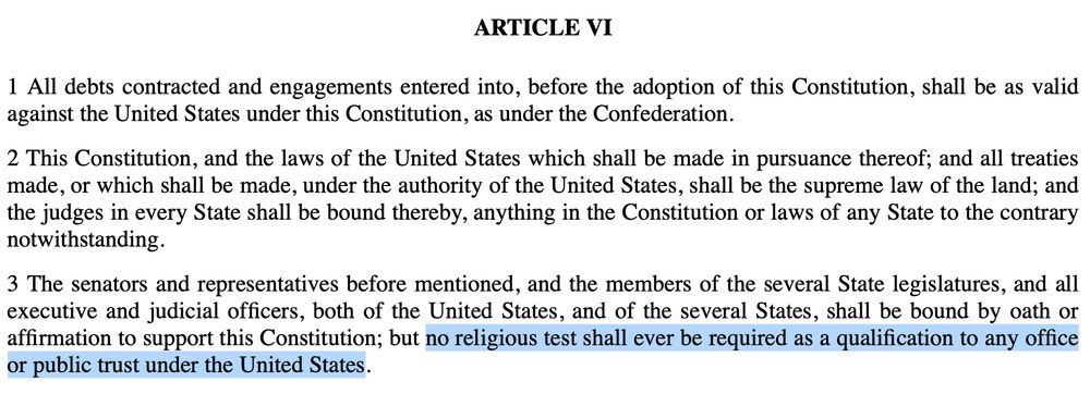 U.S. Constitution - ARTICLE VI 1 All debts contracted and engagements entered into, before the adoption of this Constitution, shall be as valid against the United States under this Constitution, as under the Confederation. 2 This Constitution, and the laws of the United States which shall be made in pursuance thereof; and all treaties made, or which shall be made, under the authority of the United States, shall be the supreme law of the land; and the judges in every State shall be bound thereby, anything in the Constitution or laws of any State to the contrary notwithstanding. [407]3 The senators and representatives before mentioned, and the members of the several State legislatures, and all executive and judicial officers, both of the United States, and of the several States, shall be bound by oath or affirmation to support this Constitution; but no religious test shall ever be required as a qualification to any office or public trust under the United States. 