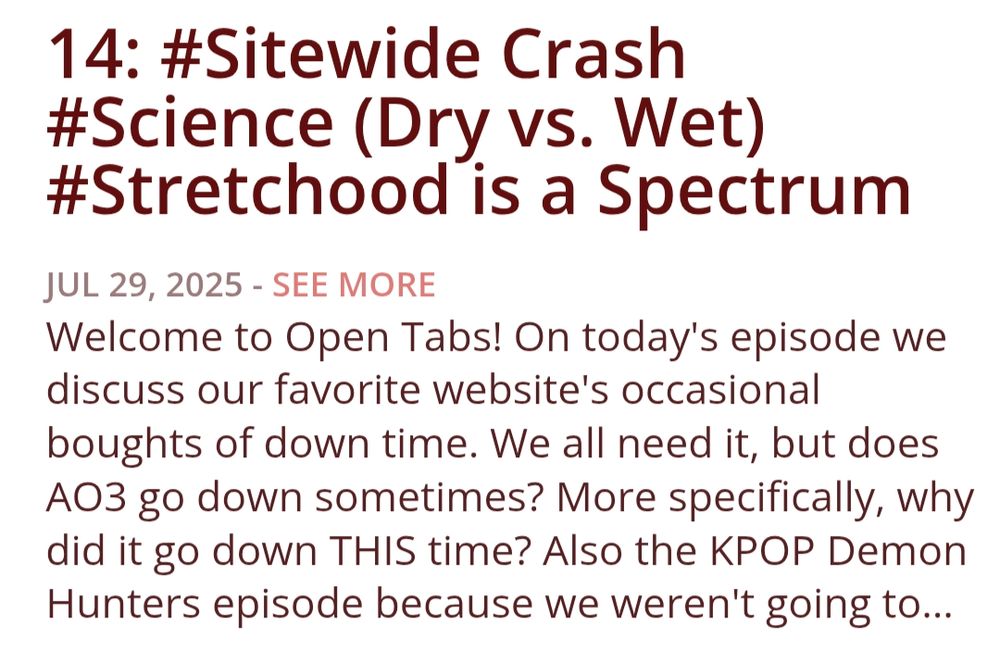 14: #Sitewide Crash #Science (Dry vs. Wet) #Stretchood is a Spectrum
Show Notes
Welcome to Open Tabs! On today's episode we discuss our favorite website's occasional boughts of down time. We all need it, but does AO3 go down sometimes? More specifically, why did it go down THIS time? Also the KPOP Demon Hunters episode because we weren't going to tell Princess she couldn't talk about it - what the hell else is a podcast for?

If you'd like to support out silly little podcast you can check us out at over at Patreon! www.patreon.com/OpenTabsCast