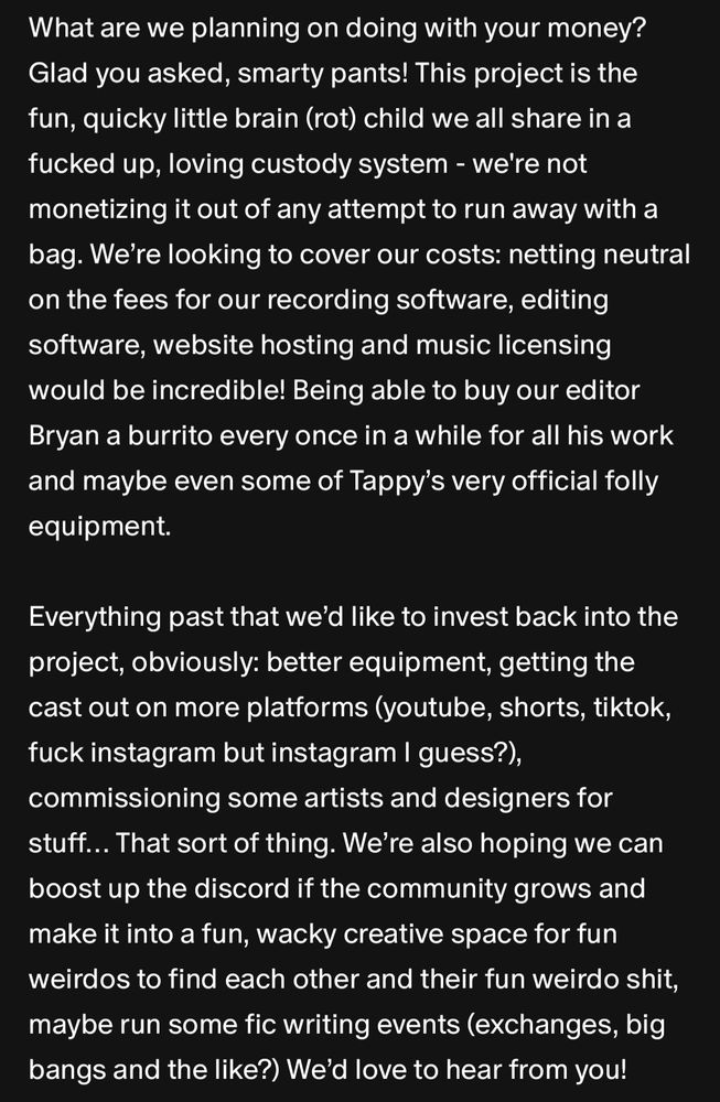 What are we planning on doing with your money? Glad you asked, smarty pants! This project is the fun, quicky little brain (rot) child we all share in a fucked up, loving custody system - we're not monetizing it out of any attempt to run away with a bag. We’re looking to cover our costs: netting neutral on the fees for our recording software, editing software, website hosting and music licensing would be incredible! Being able to buy our editor Bryan a burrito every once in a while for all his work and maybe even some of Tappy’s very official folly equipment.

Everything past that we’d like to invest back into the project, obviously: better equipment, getting the cast out on more platforms (youtube, shorts, tiktok, fuck instagram but instagram I guess?), commissioning some artists and designers for stuff… That sort of thing. We’re also hoping we can boost up the discord if the community grows and make it into a fun, wacky creative space for fun weirdos to find each other and their fun weirdo shit, maybe run some fic writing events (exchanges, big bangs and the like?) We’d love to hear from you!
