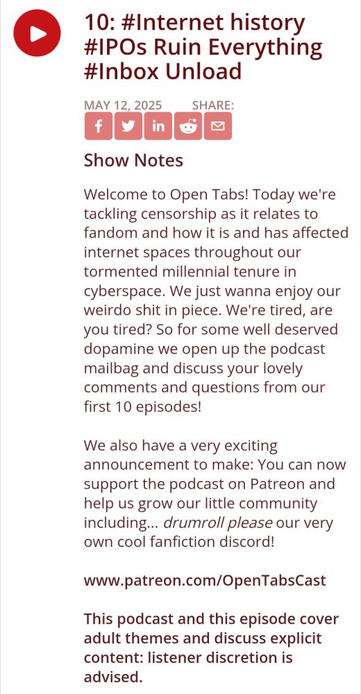 #Internet history #IPOs Ruin Everything #Inbox Unload
Show Notes
Welcome to Open Tabs! Today we're tackling censorship as it relates to fandom and how it is and has affected internet spaces throughout our tormented millennial tenure in cyberspace. We just wanna enjoy our weirdo shit in piece. We're tired, are you tired? So for some well deserved dopamine we open up the podcast mailbag and discuss your lovely comments and questions from our first 10 episodes!

We also have a very exciting announcement to make: You can now support the podcast on Patreon and help us grow our little community including... drumroll please our very own cool fanfiction discord!

www.patreon.com/OpenTabsCast

This podcast and this episode cover adult themes and discuss explicit content: listener discretion is advised.