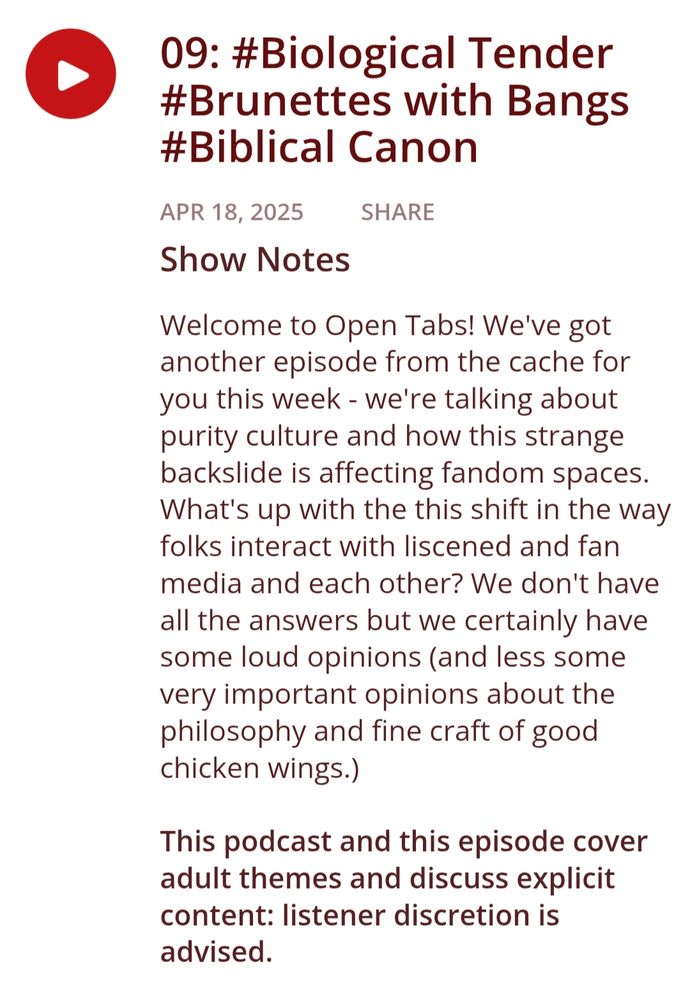 09: #Biological Tender #Brunettes with Bangs #Biblical Canon
Show Notes
Welcome to Open Tabs! We've got another episode from the cache for you this week - we're talking about purity culture and how this strange backslide is affecting fandom spaces. What's up with the this shift in the way folks interact with liscened and fan media and each other? We don't have all the answers but we certainly have some loud opinions (and less some very important opinions about the philosophy and fine craft of good chicken wings.)

This podcast and this episode cover adult themes and discuss explicit content: listener discretion is advised.