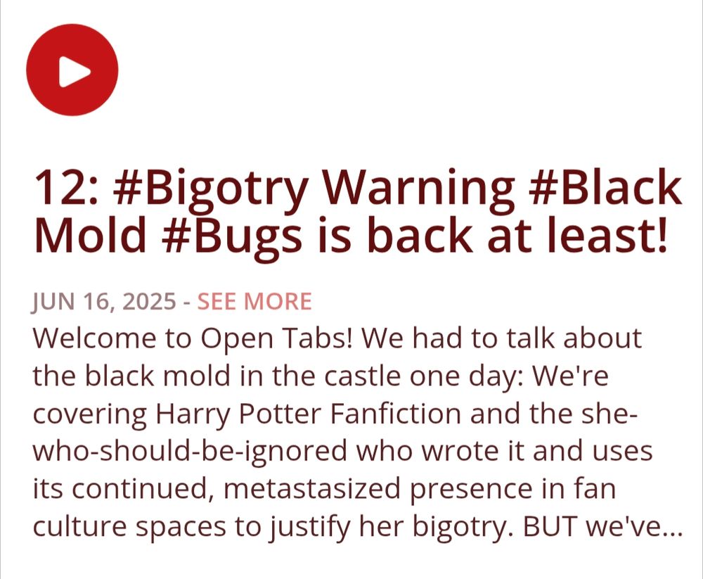 12: #Bigotry Warning #Black Mold #Bugs is back at least!
Show Notes
Welcome to Open Tabs! We had to talk about the black mold in the castle one day: We're covering Harry Potter Fanfiction and the she-who-should-be-ignored who wrote it and uses its continued, metastasized presence in fan culture spaces to justify her bigotry. BUT we've got a bright side to this episode's shit-stain of a topic: We brought Bugs back to help us talk through it!

If you'd like to support out silly little podcast you can check us out at over at Patreon! www.patreon.com/OpenTabsCast

This podcast and this episode cover adult themes and discuss explicit content: listener discretion is advised.