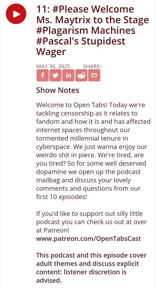 11: #Please Welcome Ms. Maytrix to the Stage #Plagarism Machines #Pascal's Stupidest Wager
Show Notes
Welcome to Open Tabs! Today we're tackling censorship as it relates to fandom and how it is and has affected internet spaces throughout our tormented millennial tenure in cyberspace. We just wanna enjoy our weirdo shit in piece. We're tired, are you tired? So for some well deserved dopamine we open up the podcast mailbag and discuss your lovely comments and questions from our first 10 episodes!

If you'd like to support out silly little podcast you can check us out at over at Patreon! www.patreon.com/OpenTabsCast

This podcast and this episode cover adult themes and discuss explicit content: listener discretion is advised.