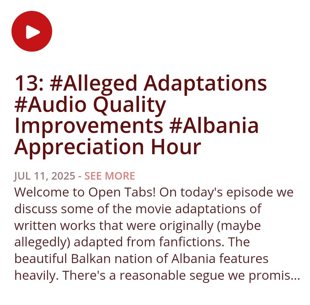 13: #Alleged Adaptations #Audio Quality Improvements #Albania Appreciation Hour
Show Notes
Welcome to Open Tabs! On today's episode we discuss some of the movie adaptations of written works that were originally (maybe allegedly) adapted from fanfictions. The beautiful Balkan nation of Albania features heavily. There's a reasonable segue we promise. Also Sydney finally has a mic that doesn't predate the fall of Rome!

If you'd like to support out silly little podcast you can check us out at over at Patreon! www.patreon.com/OpenTabsCast