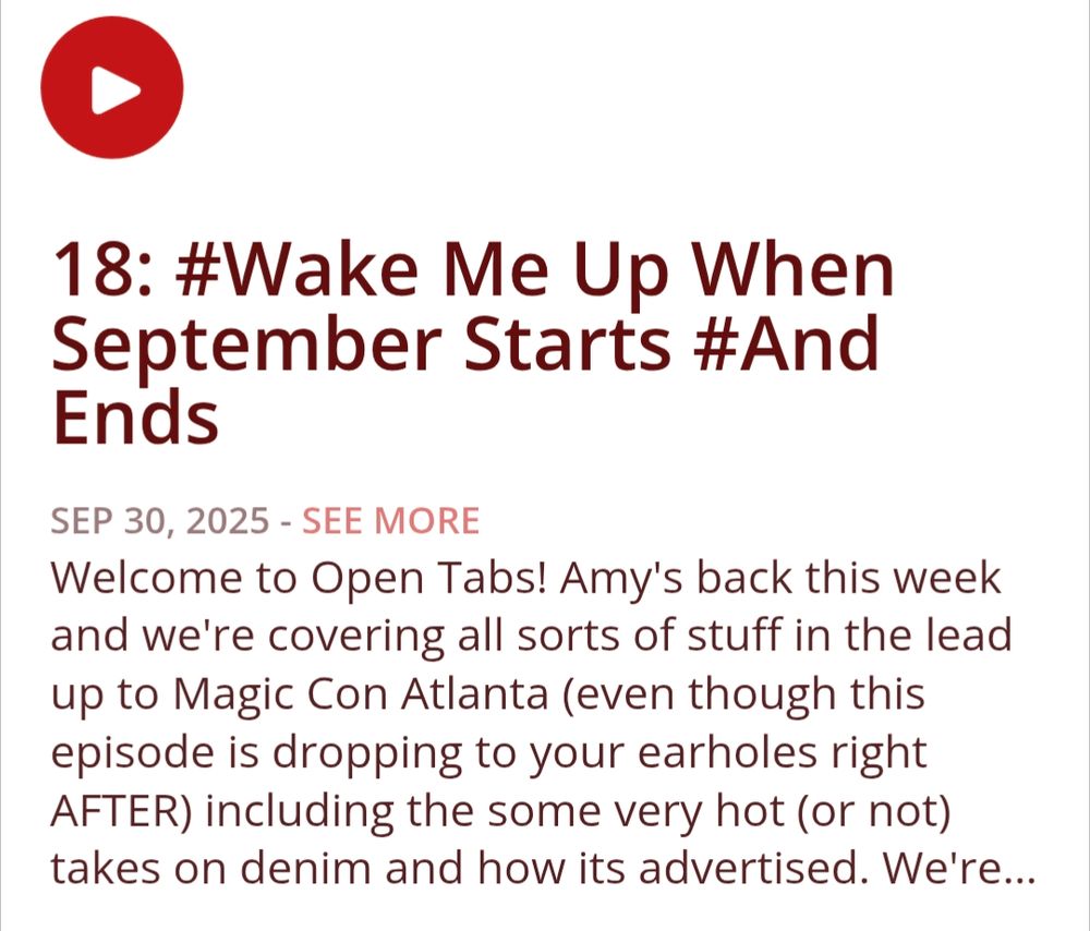 18: #Wake Me Up When September Starts #And Ends
Show Notes
Welcome to Open Tabs! Amy's back this week and we're covering all sorts of stuff in the lead up to Magic Con Atlanta (even though this episode is dropping to your earholes right AFTER) including the some very hot (or not) takes on denim and how its advertised. We're also doing a mailbag episode to celebrate our totally-normal-little podcast turning one year old in December: If you'd like to ask us a question or leave us a comment to be read on the cast please send us an email @ opentabs@gmail.com and include MAILBAG somewhere obvious in the subject line!

If you'd like to support our silly little podcast you can check us out at over at Patreon! www.patreon.com/OpenTabsCast

This podcast and this episode cover adult themes and discuss explicit content: listener discretion is advised.
