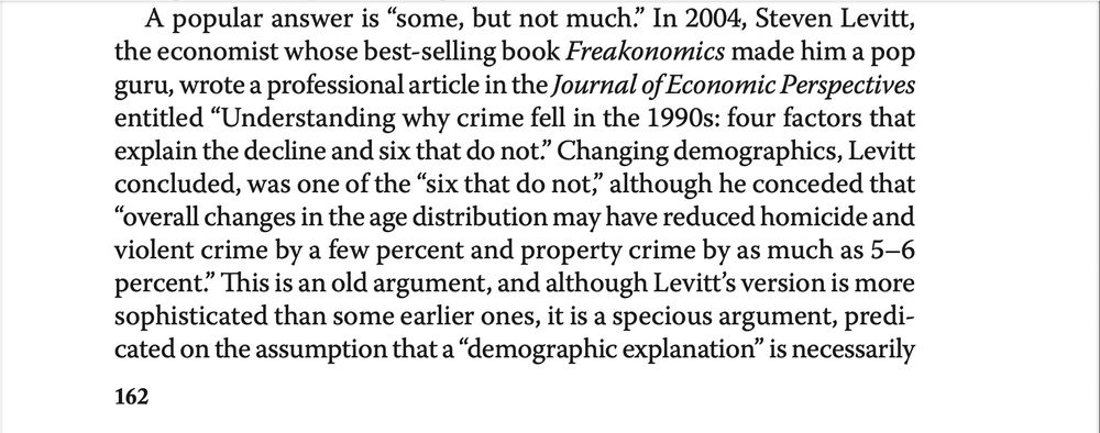 Text continues: "A popular answer is “some, but not much.” In 2004, Steven Levitt,
the economist whose best-selling book Freakonomics made him a pop
guru, wrote a professional article in the Journal of Economic Perspectives
entitled “Understanding why crime fell in the 1990s: four factors that
explain the decline and six that do not.” Changing demographics, Levitt
concluded, was one of the “six that do not,” although he conceded that
“overall changes in the age distribution may have reduced homicide and
violent crime by a few percent and property crime by as much as 5–6
percent.” This is an old argument, and although Levitt’s version is more
sophisticated than some earlier ones, it is a specious argument, predi-
cated on the assumption that a “demographic explanation” is necessarily"