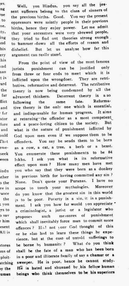 Well, you Hindus, you say all the present sufferers belong to the class of sinners of the previous births. Good. You say the present oppressors were saintly people in their previous births, hence they enjoy power. Let me admit that your ancestors were very shrewd people, they tried to find out theories strong enough to hammer down all the efforts of reason and disbelief. But let us analyse how far this argument can really stand.

From the point of view of the most famous jurists punishment can be justified only from three or four ends to meet which it is inflicted upon the wrongdoer. They are retributive, reformative and deterrent. The retributive theory is now being condemned by all the advanced thinkers. Deterrent theory is also following the same fate. Reformative theory is the only one which is essential, far and indispensable for human progress. It aims at returning the offender as a most competent and a peace-loving citizen to the society. But what is the nature of punishment inflicted by God upon men even if we suppose them to be offenders. You say he sends them to be born as a cow, a cat, a tree, a herb or a beast. You enumerate these punishments to be 84 lakhs. I ask you what is its reformative effect upon man? How many men have met you who say that they were born as a donkey in previous birth for having committed any sin? None. Don't quote your Puranas. I have no scope to touch your mythologies. Moreover do you know that the greatest sin in this world is to be poor. Poverty is a sin, it is a punishment. I ask you how far would you appreciate