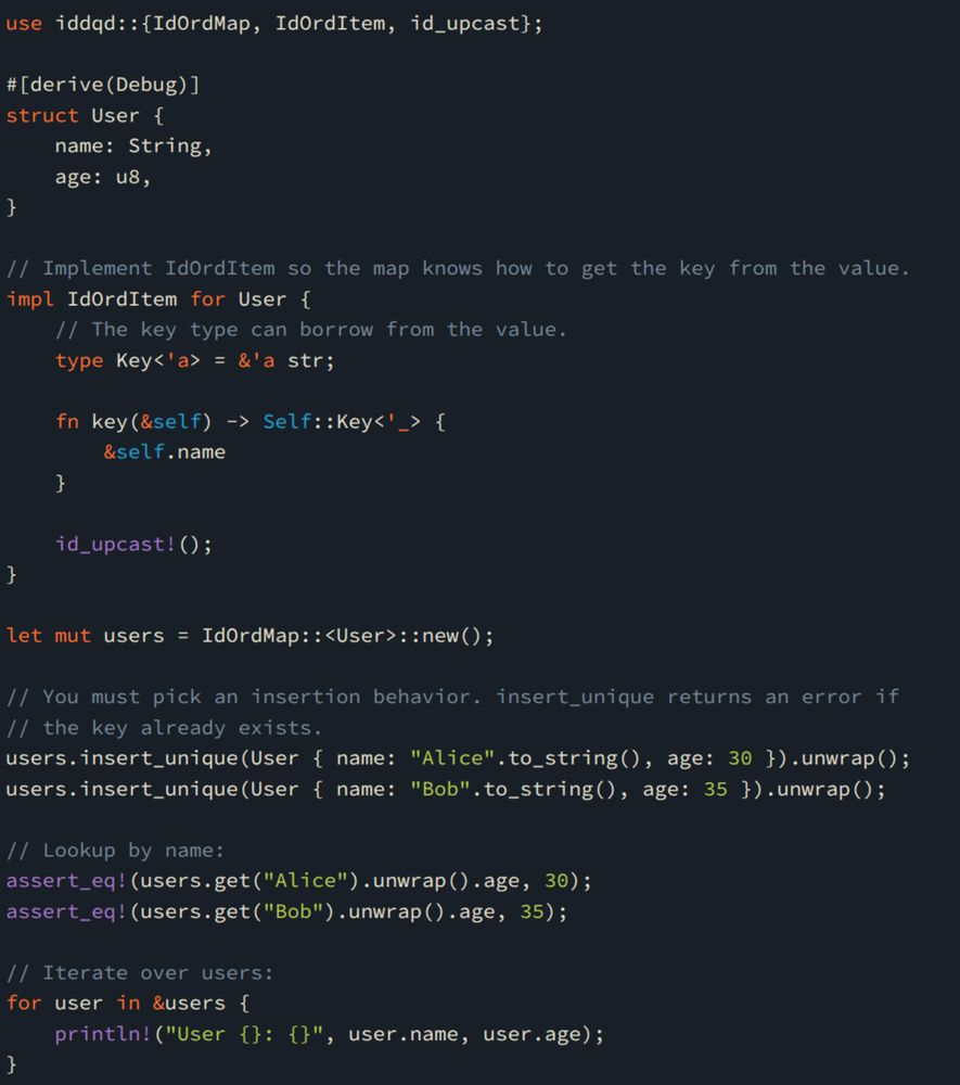 use iddqd::{IdOrdMap, IdOrdItem, id_upcast};

#[derive(Debug)]
struct User {
    name: String,
    age: u8,
}

// Implement IdOrdItem so the map knows how to get the key from the value.
impl IdOrdItem for User {
    // The key type can borrow from the value.
    type Key<'a> = &'a str;

    fn key(&self) -> Self::Key<'_> {
        &self.name
    }

    id_upcast!();
}

let mut users = IdOrdMap::<User>::new();

// You must pick an insertion behavior. insert_unique returns an error if
// the key already exists.
users.insert_unique(User { name: "Alice".to_string(), age: 30 }).unwrap();
users.insert_unique(User { name: "Bob".to_string(), age: 35 }).unwrap();

// Lookup by name:
assert_eq!(users.get("Alice").unwrap().age, 30);
assert_eq!(users.get("Bob").unwrap().age, 35);

// Iterate over users:
for user in &users {
    println!("User {}: {}", user.name, user.age);
}
