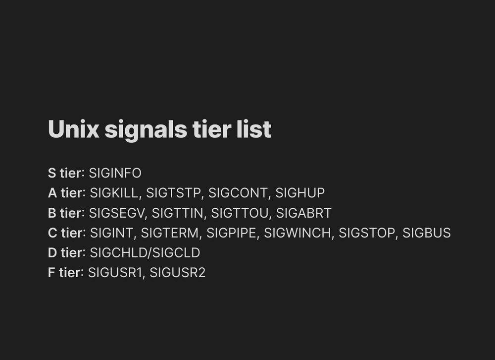# Unix signals tier list

**S tier**: SIGINFO
**A tier**: SIGKILL, SIGTSTP, SIGCONT, SIGHUP
**B tier**: SIGSEGV, SIGTTIN, SIGTTOU, SIGABRT
**C tier**: SIGINT, SIGTERM, SIGPIPE, SIGWINCH, SIGSTOP, SIGBUS
**D tier**: SIGCHLD/SIGCLD
**F tier**: SIGUSR1, SIGUSR2