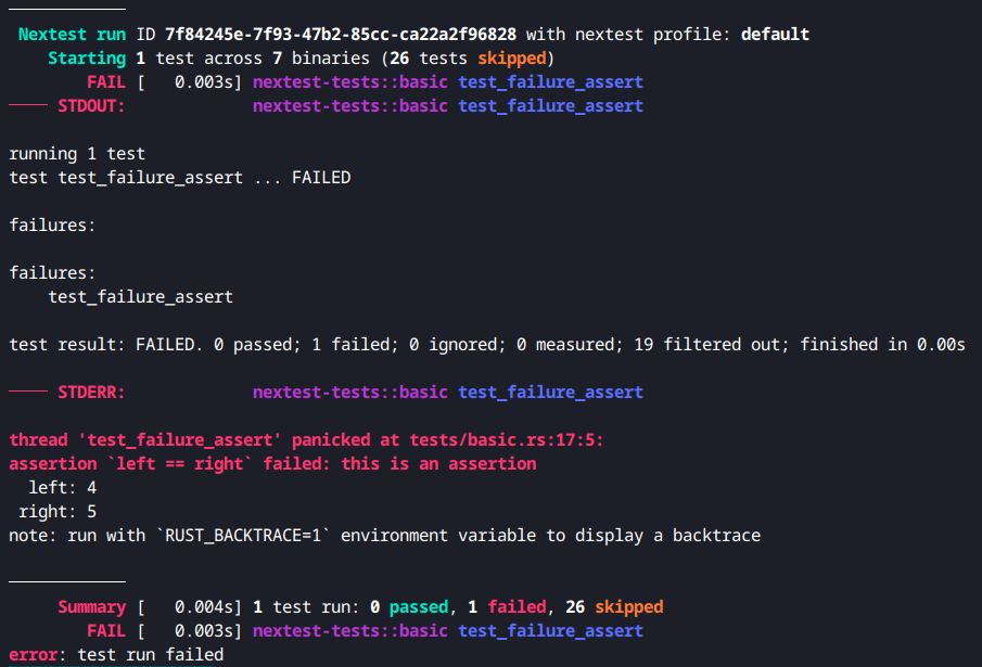 Screenshot of failure output with nextest 0.9.94, showing busier "STDOUT" and "STDERR" lines and unindented output:

────────────
 Nextest run ID 7f84245e-7f93-47b2-85cc-ca22a2f96828 with nextest profile: default
    Starting 1 test across 7 binaries (26 tests skipped)
        FAIL [   0.003s] nextest-tests::basic test_failure_assert
──── STDOUT:             nextest-tests::basic test_failure_assert

running 1 test
test test_failure_assert ... FAILED

failures:

failures:
    test_failure_assert

test result: FAILED. 0 passed; 1 failed; 0 ignored; 0 measured; 19 filtered out; finished in 0.00s

──── STDERR:             nextest-tests::basic test_failure_assert

thread 'test_failure_assert' panicked at tests/basic.rs:17:5:
assertion `left == right` failed: this is an assertion
  left: 4
 right: 5
note: run with `RUST_BACKTRACE=1` environment variable to display a backtrace

────────────
     Summary [   0.004s] 1 test run: 0 passed, 1 failed, 26 skipped
        FAIL [   0.003s] nextest-tests::basic test_failure_assert
error: test run failed