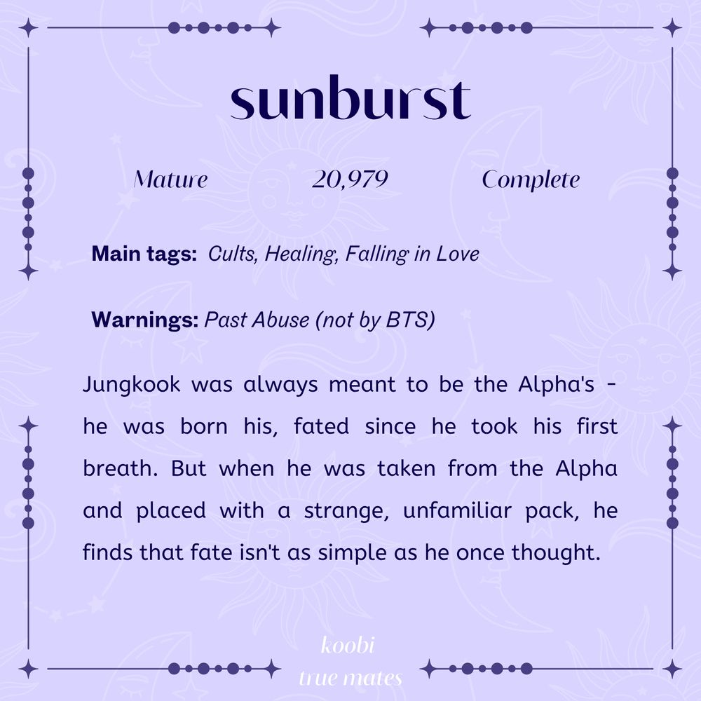 sunburst

mature, 20979 words, complete

main tags: cults, healing, falling in love
warnings: past abuse (not by bts)

Jungkook was always meant to be the Alpha's - he was born his, fated since he took his first breath. But when he was taken from the Alpha and placed with a strange, unfamiliar pack, he finds that fate isn't as simple as he once thought.