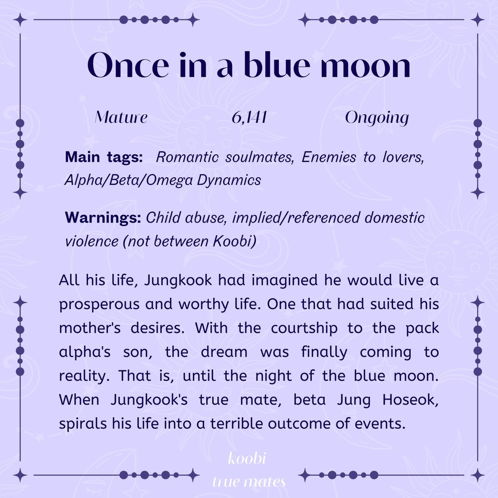 Once in a blue moon

Mature, 6141 words, Ongoing

Main tags: romantic soulmates, enemies to lovers, alpha/beta/omega dynamics

Warnings: child abuse, implied/referenced domestic violence (not between koobi)

All his life, Jungkook had imagined he would live a prosperous and worthy life. One that had suited his mother's desires. With the courtship to the pack alpha's son, the dream was finally coming to reality. That is, until the night of the blue moon. When Jungkook's true mate, beta Jung Hoseok, spirals his life into a terrible outcome of events.