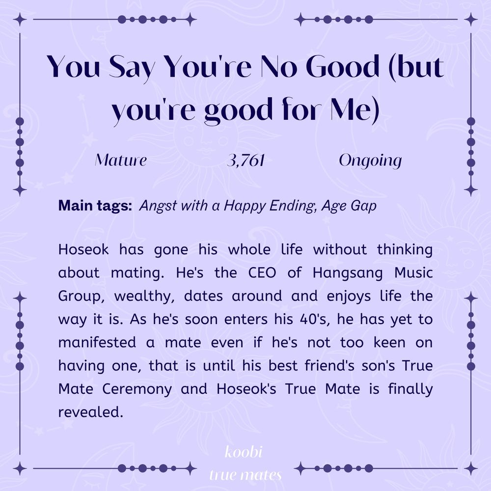 Image description
You Say You're No Good (but you're good for Me)

Mature, 3,832 words, ongoing

main tags: angst with a happy ending, age gap

Hoseok has gone his whole life without thinking about mating. He's the CEO of Hangsang Music Group, wealthy, dates around and enjoys life the way it is. As he soon enters his 40's, he has yet to manifested a mate even if he's not too keen on having one but that may change when Hoseok's True Mate is finally revealed, coincidently at his best friend's son's True Mate Ceremony.