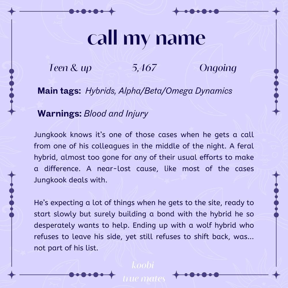 call my name

teen & up, 5467 words, ongoing

main tags: hybrids, alpha/beta/omega dynamics

warnings: blood and injury

Jungkook knows it’s one of those cases when he gets a call from one of his colleagues in the middle of the night. A feral hybrid, almost too gone for any of their usual efforts to make a difference. A near-lost cause, like most of the cases Jungkook deals with.

He’s expecting a lot of things when he gets to the site, ready to start slowly but surely building a bond with the hybrid he so desperately wants to help. Ending up with a wolf hybrid who refuses to leave his side, yet still refuses to shift back, was... not part of his list."