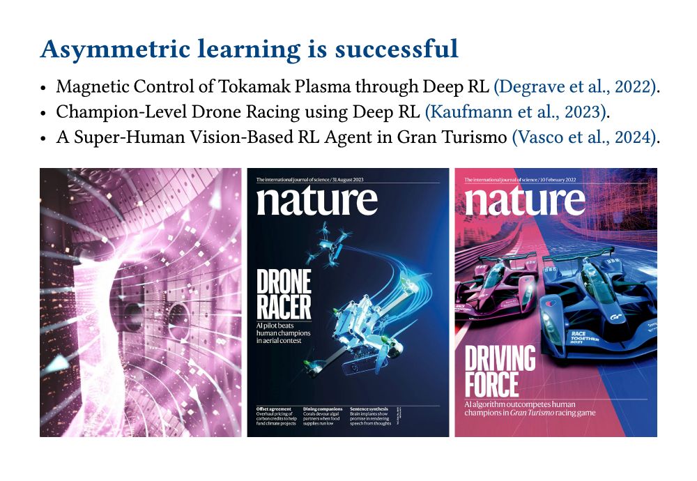 Slide showing three recent successes of reinforcement learning that have used an asymmetric actor-critic algorithm:
 - Magnetic Control of Tokamak Plasma through Deep RL (Degrave et al., 2022).
 - Champion-Level Drone Racing using Deep RL (Kaufmann et al., 2023).
 - A Super-Human Vision-Based RL Agent in Gran Turismo (Vasco et al., 2024).