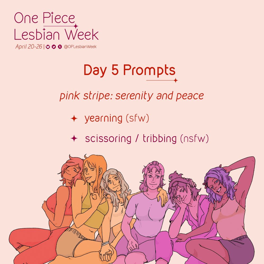 Prompt graphic for OP Lesbian Week:
April 20-26 and includes the handles to our social media profiles displayed (OPLesbianWeek on all platforms).

In the middle of the graphic text reads:
Day 5 prompts
Pink stripe: serenity and peace:
• yearning (SFW)
• scissoring / tribbing (nsfw)
Below the text is art of One Piece women colored in monochromatic hues of the lesbian flag (in order, from red, orange, white, pink, and purple): Reiju, Nami, Vivi, Belle-mere, Tashigi and Nojiko