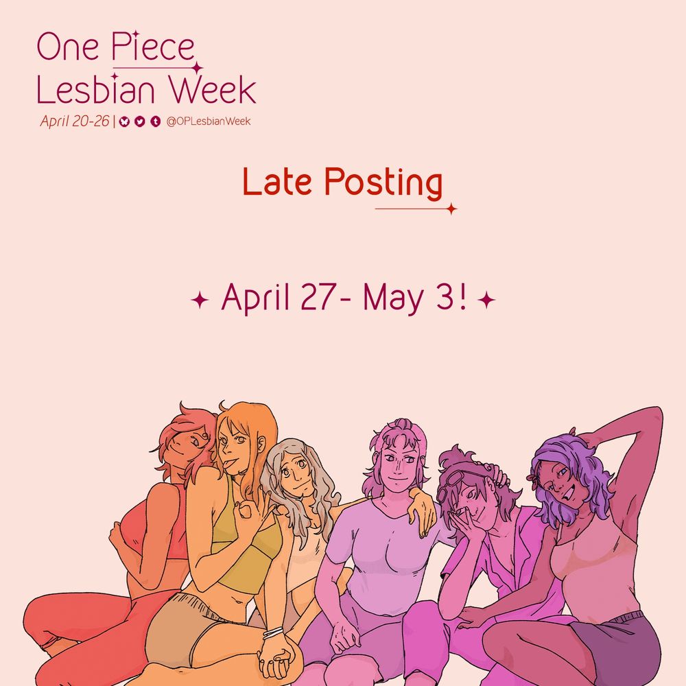 April 20-26 and includes the handles to our social media profiles displayed (OPLesbianWeek on all platforms).

In the middle of the graphic text reads:
Late Posting
April 27 - may 3

Below the text is art of One Piece women colored in monochromatic hues of the lesbian flag (in order, from red, orange, white, pink, and purple): Reiju, Nami, Vivi, Belle-mere, Tashigi and Nojiko