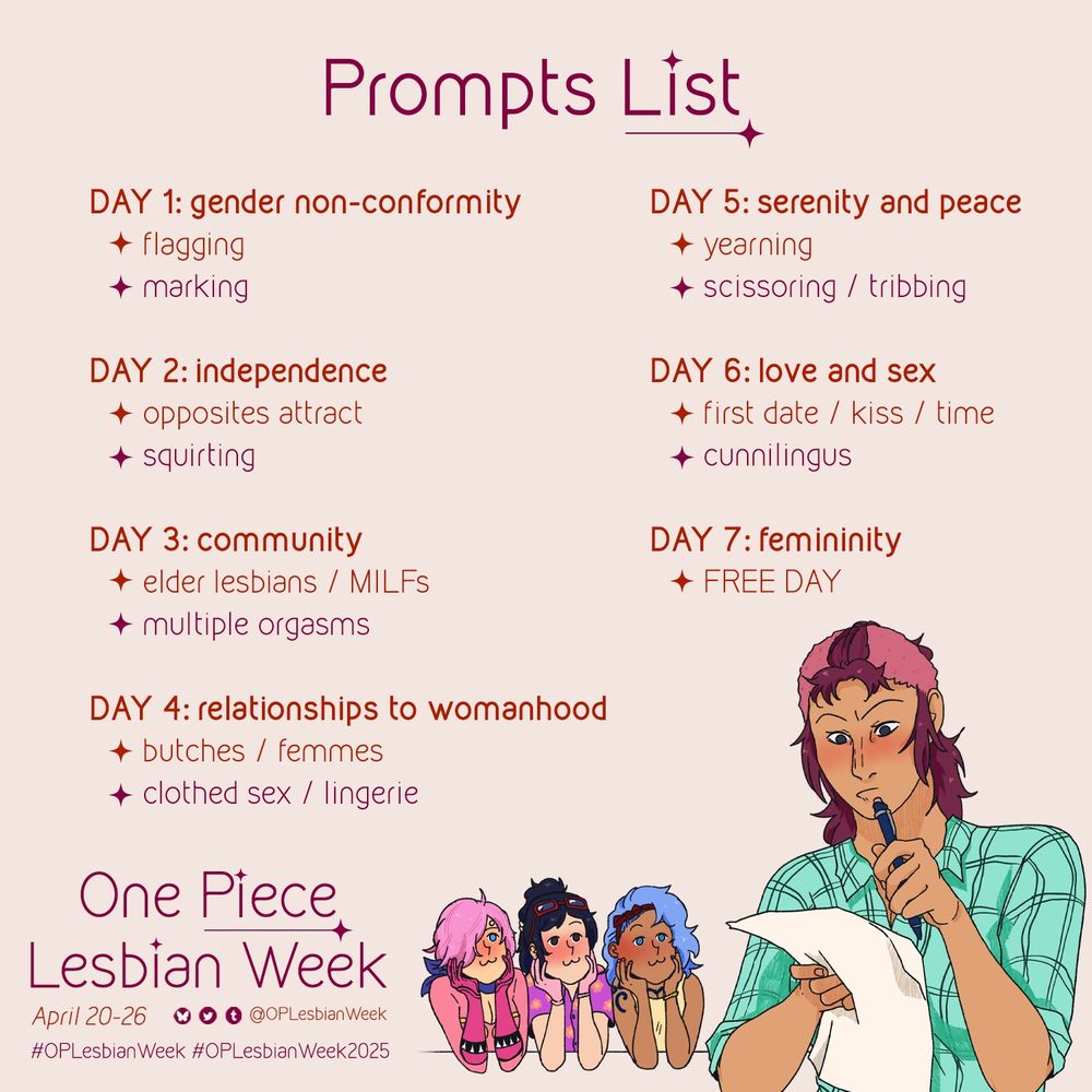 Prompt list for OP Lesbian Week 

Day 1: gender non-conformity 
- flagging
- NSFW: marking 
Day 2: independence 
- opposites attract
- NSFW: squirting 
Day 3: community 
- elder lesbians / MILFs
- NSFW: multiple orgasms 
Day 4: relationships to womanhood 
- butches / femmes 
- NSFW: clothed sex / lingerie 
Day 5: serenity and peace 
- yearning 
- NSFW: scissoring / tribbing 
Day 6: love and sex 
- first date / kiss / time
- NSFW: cunnilingus 
Day 7: femininity 
- FREE DAY 

Underneath the prompts to the left is more text which reads: 
One Piece Lesbian Week 
April 20-26 
Handles to all our socials (@OPLesbianWeek on all platforms) 
#OPLesbianWeek 
#OPLesbianWeek2025 

In the bottom right corner is art of Bell-mére looking at the prompt list. Reiju, Tashigi, and Nojiko are behind her, chins in their hands and smiling like cats, like the :3c emoticon.