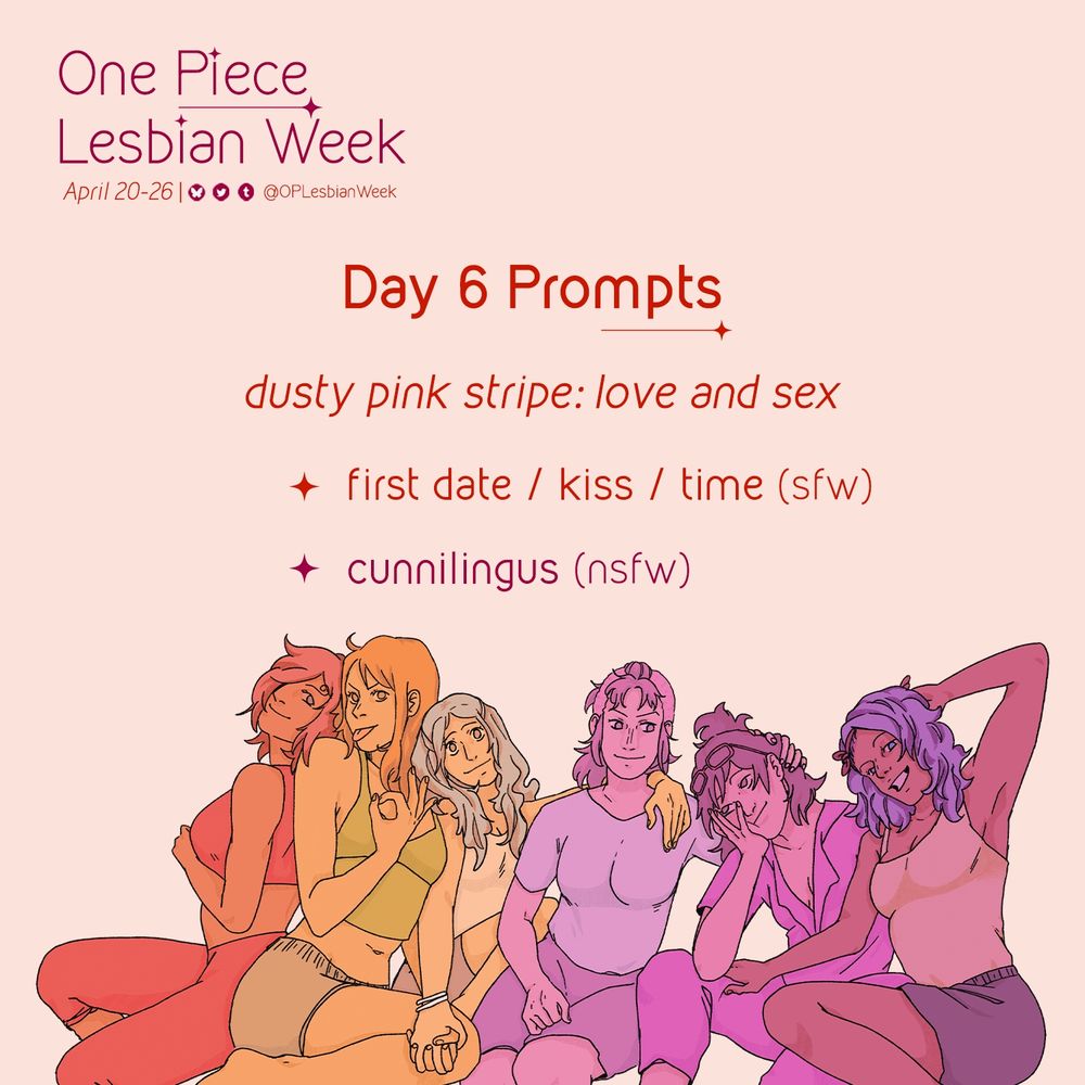 Prompt graphic for OP Lesbian Week:
April 20-26 and includes the handles to our social media profiles displayed (OPLesbianWeek on all platforms).

In the middle of the graphic text reads:
Day 6 prompts
Dusty pink stripe: love and sex:
• first date / kiss / time (SFW)
• cunnilingus (nsfw)
Below the text is art of One Piece women colored in monochromatic hues of the lesbian flag (in order, from red, orange, white, pink, and purple): Reiju, Nami, Vivi, Belle-mere, Tashigi and Nojiko