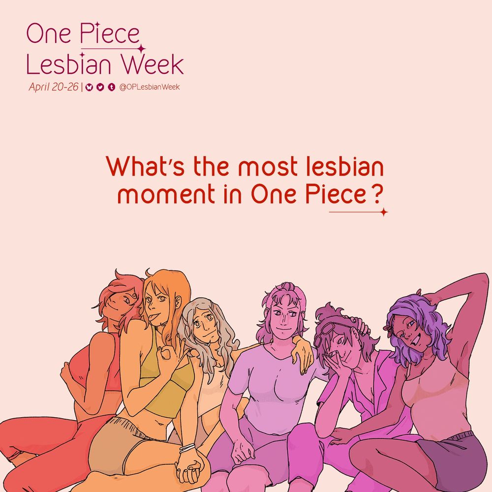 **alt text for second** 

Prompt graphic for OP Lesbian Week:
April 20-26 and includes the handles to our social media profiles displayed (OPLesbianWeek on all platforms).

In the middle of the graphic text reads: 
What’s the most lesbian moment in One Piece

Below the text is art of One Piece women colored in monochromatic hues of the lesbian flag (in order, from red, orange, white, pink, and purple): Reiju, Nami, Vivi, Belle-mere, Tashigi and Nojiko
