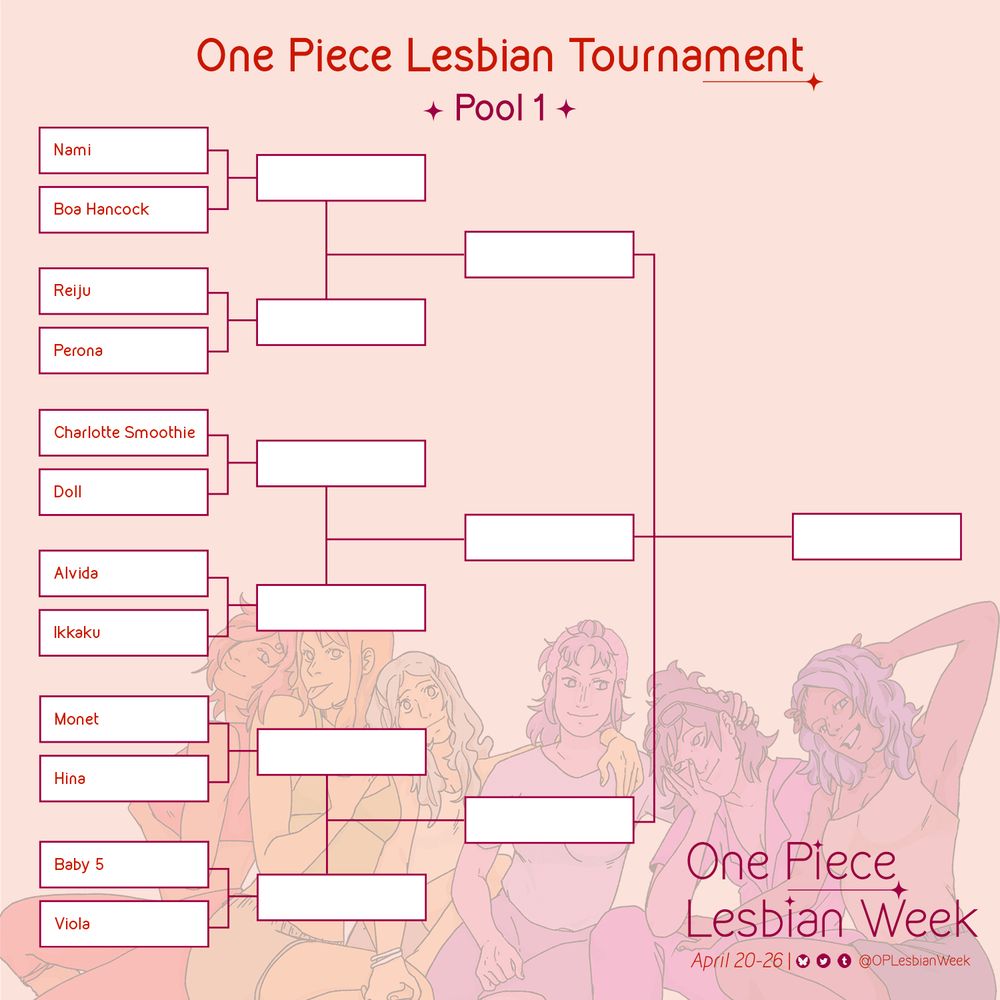 One Piece Lesbian Tournament 
Poll 1
Below are character brackets in order it is: 
Nami vs Boa Hancock 
Reiju vs Perona 
Charlotte Smoothie vs Doll
Alvida vs Ikkaku
Monet vs Hina 
Baby 5 vs Viola 

Behind the character brackets is art of One Piece women colored in monochromatic hues of the lesbian flag (in order, from red, orange, white, pink, and purple): Reiju, Nami, Vivi, Belle-mere, Tashigi and Nojiko

In the far right corner there is writing which reads: 
One Piece Lesbian Week 
April 20-26 and includes our social media handles (OPLesbianWeek on all platforms)