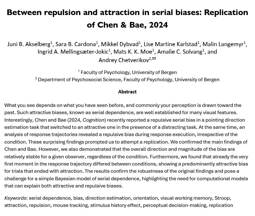 a screenshot of the preprint first page, with the text: 

Between repulsion and attraction in serial biases: Replication of Chen & Bae, 2024

Juni B. Akselberg, Sara B. Cardona, Mikkel Dybvad, Lise Martine Karlstad, Malin Langemyr, Ingrid A. Mellingsæter-Jokic, Mats K. K. Moe, Amalie C. Solvang, and 
Andrey Chetverikov
1 Faculty of Psychology, University of Bergen
2 Department of Psychosocial Science, Faculty of Psychology, University of Bergen
Abstract
What you see depends on what you have seen before, and commonly your perception is drawn toward the past. Such attractive biases, known as serial dependence, are well established for many visual features. Interestingly, Chen and Bae (2024, Cognition) recently reported a repulsive serial bias in a pointing direction estimation task that switched to an attractive one in the presence of a distracting task. At the same time, an analysis of response trajectories revealed a repulsive bias during response execution, irrespective of the condition. These surprising findings prompted us to attempt a replication. We confirmed the main findings of Chen and Bae. However, we also demonstrated that the overall direction and magnitude of the bias are relatively stable for a given observer, regardless of the condition. Furthermore, we found that already the very first moment in the response trajectory differed between conditions, showing a predominantly attractive bias for trials that ended with attraction. The results confirm the robustness of the original findings and pose a challenge for a simple Bayesian model of serial dependence, highlighting the need for computational models that can explain both attractive and repulsive biases.
Keywords: serial dependence, bias, direction estimation, orientation, visual working memory, Stroop, attraction, repulsion, mouse tracking, stimulus history effect, perceptual decision-making, replication
