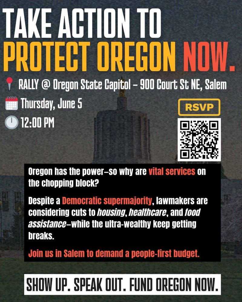 Take action to protect Oregon now. Rally at Oregon State Capitol, 900 Court Street NE, Salem OR. Thursday, June 5th at noon. Oregon has the power--so why are vital services on the chopping block? Despite democratic supermajority, lawmakers are considering cuts to housing, healthcare, and food assistance--while the ultra-wealthy keep getting breaks. Join us in Salem to demand a people-first budget. Show up. Speak out. Fund Oregon now. 